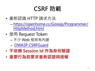 CSRF 防範
• 重新認識 HTTP 請求方法
– https://openhome.cc/Gossip/Programmer/
HttpMethod.html
• 使用 Request Token
– 不少 Web 框架有內建
– OWASP CSRFGuard
• 不依賴 Session Id 作為身份驗證
• 重要行為前要求重新認證與授權
81
 