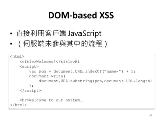 DOM-based XSS
• 直接利用客戶端 JavaScript
• （伺服端未參與其中的流程）
88
<html>
<title>Welcome!</title>Hi
<script>
var pos = document.URL.indexOf("name=") + 5;
document.write(
document.URL.substring(pos,document.URL.length)
);
</script>
<br>Welcome to our system…
</html>
 