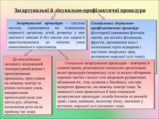 Загартувальні й лікувально-профілактичні процедури
Загартувальні процедури – система
заходів, спрямованих на підвищення
опірності організму дітей, розвитку у них
здатності швидко й без шкоди для здоров’я
пристосовуватися до змінних умов
навколишнього середовища.
Загартувальні процедури – система
заходів, спрямованих на підвищення
опірності організму дітей, розвитку у них
здатності швидко й без шкоди для здоров’я
пристосовуватися до змінних умов
навколишнього середовища.
Спеціальних лікувально-
профілактичних процедур:
фітотерапії (вживання фіточаїв,
овочів, що містять фітонциди,
фруктів, промивання носа і
полоскання горла відварами і
настоями лікарських трав,
розчинами морської солі тощо),
ароматерапії, лікувальної
фізкультури і масажу,
фізіотерапевтичних процедур та ін.
Спеціальних лікувально-
профілактичних процедур:
фітотерапії (вживання фіточаїв,
овочів, що містять фітонциди,
фруктів, промивання носа і
полоскання горла відварами і
настоями лікарських трав,
розчинами морської солі тощо),
ароматерапії, лікувальної
фізкультури і масажу,
фізіотерапевтичних процедур та ін.
До повсякденних
належать: відповідний
температурний режим і
провітрювання
приміщень, прогулянки
на свіжому повітрі за
різних погодних умов,
використання
прохолодної води для
миття рук, обличчя,
полоскання рота після
прийому їжі тощо.
До повсякденних
належать: відповідний
температурний режим і
провітрювання
приміщень, прогулянки
на свіжому повітрі за
різних погодних умов,
використання
прохолодної води для
миття рук, обличчя,
полоскання рота після
прийому їжі тощо.
Спеціальні загартувальні процедури – повітряні й
сонячні ванни, різноманітні спеціально організовані
водні процедури (наприклад: сухе та вологе обтирання
окремих частин і всього тіла махровою рукавичкою,
обливання ніг, тіла, купання у басейнах), сон при
відкритих фрамугах, на свіжому повітрі тощо. За
наявності умов проводяться й інші спеціальні
загартувальні процедури: ходьба босоніж по росяній
траві, глині, камінцях, вологому піску, змочених у
розчинах морської солі килимках тощо.
Спеціальні загартувальні процедури – повітряні й
сонячні ванни, різноманітні спеціально організовані
водні процедури (наприклад: сухе та вологе обтирання
окремих частин і всього тіла махровою рукавичкою,
обливання ніг, тіла, купання у басейнах), сон при
відкритих фрамугах, на свіжому повітрі тощо. За
наявності умов проводяться й інші спеціальні
загартувальні процедури: ходьба босоніж по росяній
траві, глині, камінцях, вологому піску, змочених у
розчинах морської солі килимках тощо.
 