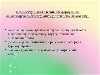 Комплексу різних засобів для формування
основ здорового способу життя у дітей дошкільного віку:
• гігієнічні фактори (режим харчування, сну, діяльності
й відпочинку, гігієна одягу, взуття, приміщень,
обладнання тощо),
• фізичні вправи (гімнастика, ігри, елементи спорту і
туризму, праця),
• чинники природного середовища (повітря, сонце,
вода).
 