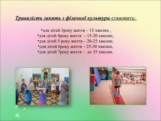 Тривалість занять з фізичної культури становить:
•для дітей 3року життя – 15 хвилин ,
•для дітей 4року життя – 15-20 хвилин,
•для дітей 5 року життя – 20-25 хвилин,
•для дітей 6року життя – 25-30 хвилин,
•для дітей 7року життя – до 35 хвилин.
 