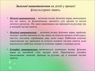 Загальні навантаження на дітей у процесі
фізкультурних занять.
• Фізичні навантаження – величина впливу фізичних вправ, виконуваних
під час занять, на функціональну діяльність усіх органів та систем
дитячого організму. Пік таких навантажень має припадати на рухливу гру
в основній частині заняття.
• Психічні навантаження – величина впливу фізичних вправ, прийомів,
методів і засобів навчання під час занять на психічні процеси дітей (увагу,
пам’ять, мислення, сприймання, уяву, волю тощо). Найбільше психічне
навантаження має припадати на початок основної частини заняття, коли
виконуються найбільш складні за технікою, вправи з основних рухів.
• Емоційні навантаження визначаються величиною впливу фізичних
вправ на емоційний стан, настрій дітей. Максимальне емоційне
навантаження, зазвичай, припадає на рухливу гру в основній частині
заняття.
 