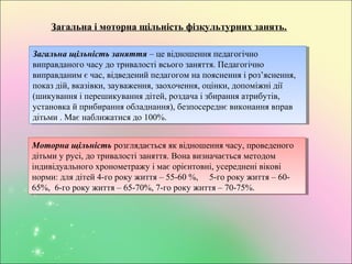Загальна і моторна щільність фізкультурних занять.
Загальна щільність заняття – це відношення педагогічно
виправданого часу до тривалості всього заняття. Педагогічно
виправданим є час, відведений педагогом на пояснення і роз’яснення,
показ дій, вказівки, зауваження, заохочення, оцінки, допоміжні дії
(шикування і перешикування дітей, роздача і збирання атрибутів,
установка й прибирання обладнання), безпосереднє виконання вправ
дітьми . Має наближатися до 100%.
Загальна щільність заняття – це відношення педагогічно
виправданого часу до тривалості всього заняття. Педагогічно
виправданим є час, відведений педагогом на пояснення і роз’яснення,
показ дій, вказівки, зауваження, заохочення, оцінки, допоміжні дії
(шикування і перешикування дітей, роздача і збирання атрибутів,
установка й прибирання обладнання), безпосереднє виконання вправ
дітьми . Має наближатися до 100%.
Моторна щільність розглядається як відношення часу, проведеного
дітьми у русі, до тривалості заняття. Вона визначається методом
індивідуального хронометражу і має орієнтовні, усереднені вікові
норми: для дітей 4-го року життя – 55-60 %, 5-го року життя – 60-
65%, 6-го року життя – 65-70%, 7-го року життя – 70-75%.
Моторна щільність розглядається як відношення часу, проведеного
дітьми у русі, до тривалості заняття. Вона визначається методом
індивідуального хронометражу і має орієнтовні, усереднені вікові
норми: для дітей 4-го року життя – 55-60 %, 5-го року життя – 60-
65%, 6-го року життя – 65-70%, 7-го року життя – 70-75%.
 