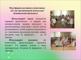 Малі форми активного відпочинку
під час організованої навчально-
пізнавальної діяльності
Фізкультурні паузи (динамічні
перерви) проводяться в перерві між
малорухливими видами діяльності та
організованими заняттями з метою зняття
втомлюваності дітей шляхом залучення їх
до виконання нескладних рухових вправ,
рухливих ігор. Їх тривалість – до 10
хвилин.
Фізкультурні хвилинки До
комплексів фізкультурних хвилинок
входять 3-4 вправи, кожна з яких
повторюється 4-6 разів. Їх тривалість 1-2
хвилини.
 