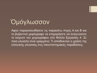 Ὁμόγλωσσον
Αφού παρακολουθήσετε τις παρακάτω πηγές Α και Β και
το βυζαντινό χειρόγραφο να επιχειρήσετε να αναγνώσετε
το κείμενο του χειρογράφου στο Φύλλο Εργασίας 4. Σε
ποια γλώσσα είναι γραμμένο; Τι αποδεικνύει η χρήση της
ελληνικής γλώσσας στις πανεπιστημιακές παραδόσεις;
 