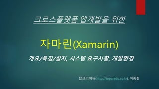 크로스플랫폼 앱개발을 위한
자마린(Xamarin)
개요/특징/설치, 시스템 요구사항, 개발환경
탑크리에듀(http://topcredu.co.kr), 이종철
 