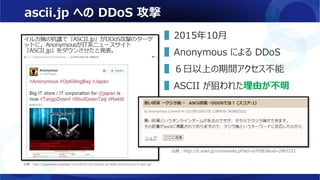ascii.jp への DDoS 攻撃
▌2015年10月
▌Anonymous による DDoS
▌６日以上の期間アクセス不能
▌ASCII が狙われた理由が不明
出典：http://japanese.engadget.com/2015/10/22/ascii-jp-ddos-anonymous-it-ascii-jp/
出典：http://it.srad.jp/comments.pl?sid=670583&cid=2907221
 