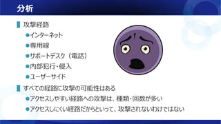 分析
▌攻撃経路
インターネット
専用線
サポートデスク（電話）
内部犯行・侵入
ユーザーサイド
▌すべての経路に攻撃の可能性はある
アクセスしやすい経路への攻撃は、種類・回数が多い
アクセスしにくい経路だからといって、攻撃されないわけではない
 