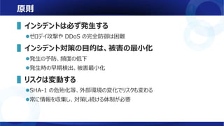原則
▌インシデントは必ず発生する
ゼロデイ攻撃や DDoS の完全防御は困難
▌インシデント対策の目的は、被害の最小化
発生の予防、頻度の低下
発生時の早期検出、被害最小化
▌リスクは変動する
SHA-1 の危殆化等、外部環境の変化でリスクも変わる
常に情報を収集し、対策し続ける体制が必要
 