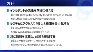 方針
▌インシデントの発生を前提に備える
CSIRT (Computer Security Incident Response Team)
侵入検知・防止システムや全操作履歴の保管
▌システムにアクセスできる人と権限を最小化する
多くの人がかかわるほど脆弱になる
プログラムにも必要以上の権限を与えない
▌常に情報を収集し、対策を更新する
新たな攻撃手法やゼロデイ脆弱性を日々監視
自社だけでなく、他社や善意の第三者と協力して対応
 