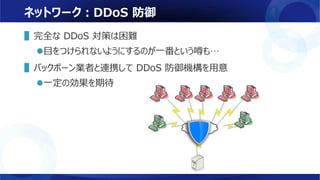 ネットワーク：DDoS 防御
▌完全な DDoS 対策は困難
目をつけられないようにするのが一番という噂も…
▌バックボーン業者と連携して DDoS 防御機構を用意
一定の効果を期待
 