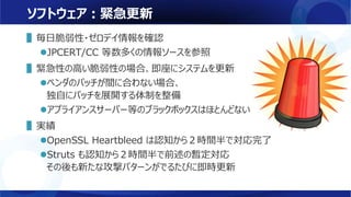 ソフトウェア：緊急更新
▌毎日脆弱性・ゼロデイ情報を確認
JPCERT/CC 等数多くの情報ソースを参照
▌緊急性の高い脆弱性の場合、即座にシステムを更新
ベンダのパッチが間に合わない場合、
独自にパッチを展開する体制を整備
アプライアンスサーバー等のブラックボックスはほとんどない
▌実績
OpenSSL Heartbleed は認知から２時間半で対応完了
Struts も認知から２時間半で前述の暫定対応
その後も新たな攻撃パターンがでるたびに即時更新
 