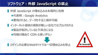 ソフトウェア：外部 JavaScript の禁止
▌外部 JavaScript の埋め込みは本質的に危険
代表例：Google Analytics
悪用されると、データを不正に操作可能
▌インターネット接続の規制が厳しい会社ではブロックされる
製品が依存していると不具合になる
同様の理由で CDN も使いずらい
▌ログインが必要なWebサイトでは一切埋め込みを禁止
 