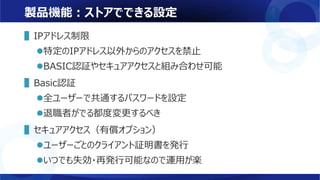 製品機能：ストアでできる設定
▌IPアドレス制限
特定のIPアドレス以外からのアクセスを禁止
BASIC認証やセキュアアクセスと組み合わせ可能
▌Basic認証
全ユーザーで共通するパスワードを設定
退職者がでる都度変更するべき
▌セキュアアクセス（有償オプション）
ユーザーごとのクライアント証明書を発行
いつでも失効・再発行可能なので運用が楽
 