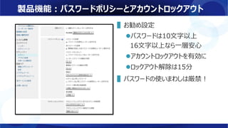 製品機能：パスワードポリシーとアカウントロックアウト
▌お勧め設定
パスワードは10文字以上
16文字以上なら一層安心
アカウントロックアウトを有効に
ロックアウト解除は15分
▌パスワードの使いまわしは厳禁！
 