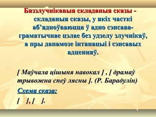 Бяззлучнікавыя складаныя сказы -Бяззлучнікавыя складаныя сказы -
складаныя сказы, у якіх часткіскладаныя сказы, у якіх часткі
аб’ядноўваюцца ў адно сэнсава-аб’ядноўваюцца ў адно сэнсава-
граматычнае цэлае без удзелу злучнікаў,граматычнае цэлае без удзелу злучнікаў,
а пры дапамозе інтанацыі і сэнсавыха пры дапамозе інтанацыі і сэнсавых
адценняў.адценняў.
[[  Маўчала цішыня навокалМаўчала цішыня навокал  ]]  ,,  [[  драмаўдрамаў
трывожна спеў ляснытрывожна спеў лясны  ]. (Р. Барадулін)]. (Р. Барадулін)
Схема сказа:Схема сказа:
[ ][ ],, [ ].[ ].
 