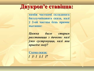 Двукроп’е ставіцца:Двукроп’е ставіцца:
паміж часткамі складанага
бяззлучнікавага сказа, калі
ў 2-ой частцы ёсць прамое
пытанне:
Цяжка было старым
расставацца з дачкою: калі
ўжо сустрэнуцца, калі яна
прыедзе зноў?
Схема сказа:
[ ]: [ ], [ ]?
 