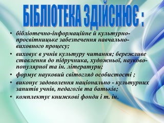 • бібліотечно-інформаційне й культурно-
просвітницьке забезпечення навчально-
виховного процесу;
• виховує в учнів культуру читання; бережливе
ставлення до підручника, художньої, науково-
популярної та ін. літератури;
• формує науковий світогляд особистості ;
• виконує задоволення національно - культурних
запитів учнів, педагогів та батьків;
• комплектує книжкові фонди і т. ін.
 