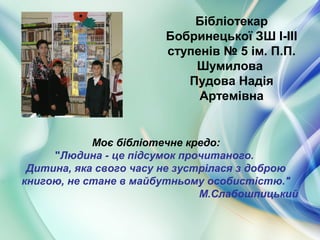 Бібліотекар
Бобринецької ЗШ І-ІІІ
ступенів № 5 ім. П.П.
Шумилова
Пудова Надія
Артемівна
Моє бібліотечне кредо:
"Людина - це підсумок прочитаного.
Дитина, яка свого часу не зустрілася з доброю
книгою, не стане в майбутньому особистістю."
М.Слабошпицький
 