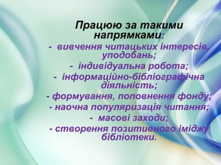 Працюю за такими
напрямками:
- вивчення читацьких інтересів,
уподобань;
- індивідуальна робота;
- інформаційно-бібліографічна
діяльність;
- формування, поповнення фонду;
- наочна популяризація читання;
- масові заходи;
- створення позитивного іміджу
бібліотеки.
 