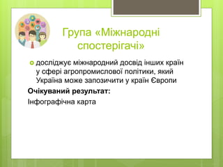 Група «Міжнародні
спостерігачі»
 досліджує міжнародний досвід інших країн
у сфері агропромислової політики, який
Україна може запозичити у країн Європи
Очікуваний результат:
Інфографічна карта
 