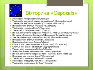 Вікторина «Євроквіз»
 У якій країні тече річка Луара? (Франція)
 У якій країні часто стоїть туман та падає дощ? (Велика Британія)
 У якій країні найбільше вітряків? (Голландія, Нідерланди)
 Як називається столиця Угорщини? (Будапешт)
 У якій країні тече річка Рейн? (Німеччина)
 У якому місті є Ейфелева вежа? (Париж)
 Які кольори присутні на прапорі Німеччини? (Чорний, жовтий, червоний)
 Які країни об’єднують Євротунель?(Францію та Велику Британію)
 З якої країни походить ансамбль «Бітлз»? (Велика Британія)
 Як називається столиця Фінляндії? (Гельсінкі)
 Яка ріка протікає через Лондон? (Темза)
 Столиця якої країни називається Братислава? (Словаччина)
 Столиця якої країни називається Мадрид? (Іспанія)
 У якому місті знаходиться Біг Бен? (Лондон)
 Яка країна була батьківщиною Наполеона? (Франція)
 Які кольори присутні на прапорі Італії? (зелений, білий, червоний)
 Як називається столиця Швеції? (Стокгольм)
 У якому місті знаходиться Колізей? (Італія)
 У якій країні вирощують тюльпани? (Нідерланди)
 У якій країні проводяться бої биків? (Іспанія)
 