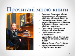 Прочитані мною книги
• Ярослав Стельмах «День
народження», «Санчата»,
«Вабик», «Санько-брехун»
• Олена Пчілка «Байка про
цуцика і його пані», «Микола
й Лиска», «Котик та кухар»,
«Снігур та щиглик»
• Олександр Прелуцький
«Здрастуй, моя Басю»
• Пантелеймон Куліш
«Півпівника»
• Брати Грім «Пані Метелиця»,
«Хата з пряників», «Принц
Жаба»
• Шарль Перо «Ріке Чубчик»
• «Красуня-незнайомка»,
«Персидська казка»
 