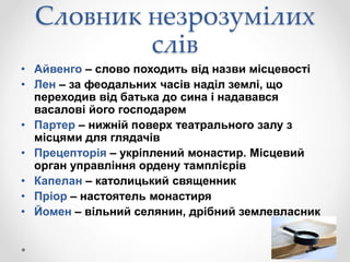 Словник незрозумілих
слів
• Айвенго – слово походить від назви місцевості
• Лен – за феодальних часів наділ землі, що
переходив від батька до сина і надавався
васалові його господарем
• Партер – нижній поверх театрального залу з
місцями для глядачів
• Прецепторія – укріплений монастир. Місцевий
орган управління ордену тамплієрів
• Капелан – католицький священник
• Пріор – настоятель монастиря
• Йомен – вільний селянин, дрібний землевласник
 