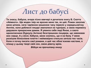 Лист до бабусі
Ти знаєш, бабусю, вчора пізно ввечері я дочитала книгу В. Скотта
«Айвенго». Ще жоден твір не вразив мене так, як цей. Роман захопив
мене цілком, наче чарівною машиною часу переніс у середньовічну
Англію, коли доблесні лицарі змагалися на турнірах, а свою перемогу
дарували прекрасним дамам. Я уявила себе леді Яною, а свого
однокласника (Куркулу Антона) безстрашним лицарем, що завоював
моє серце. А у вісні, бабусю, мене снилось, що я на балу. У мене
розкішне білосніжне плаття і неймовірно стильна зачіска тих часів.
Коли я почну писати свої романи, а цей час обов`язково настане, я
опишу у цьому творі свій сон, свою дівочу мрію.
Відгук на прочитану книгу
 