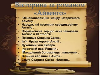 Вікторина за романом
«Айвенго»
• Основоположник жанру історичного
роману .
• Народи, які населяли середньовічну
Англію .
• Норманський герцог, який завоював
Англію в XI столітті .
• Прізвище Седрика Сакса .
• Ім’я брата короля Англії .
• Духовний чин Ейлера .
• Нареченй леді Ровени .
• Мандрівний богомолець , паломник .
• Вільний селянин в Англії .
• Слуга Седрика Сакса , блазень.
 