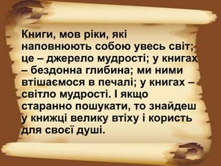 Книги, мов ріки, які
наповнюють собою увесь світ;
це – джерело мудрості; у книгах
– бездонна глибина; ми ними
втішаємося в печалі; у книгах –
світло мудрості. І якщо
старанно пошукати, то знайдеш
у книжці велику втіху і користь
для своєї душі.
 