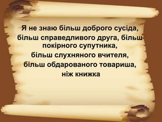 Я не знаю більш доброго сусіда,
більш справедливого друга, більш
покірного супутника,
більш слухняного вчителя,
більш обдарованого товариша,
ніж книжка
 