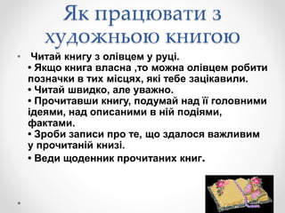 Як працювати з
художньою книгою
• Читай книгу з олівцем у руці.
• Якщо книга власна ,то можна олівцем робити
позначки в тих місцях, які тебе зацікавили.
• Читай швидко, але уважно.
• Прочитавши книгу, подумай над її головними
ідеями, над описаними в ній подіями,
фактами.
• Зроби записи про те, що здалося важливим
у прочитаній книзі.
• Веди щоденник прочитаних книг.
 