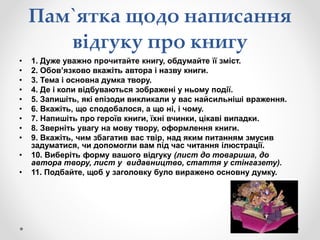 Пам`ятка щодо написання
відгуку про книгу
• 1. Дуже уважно прочитайте книгу, обдумайте її зміст.
• 2. Обов’язково вкажіть автора і назву книги.
• 3. Тема і основна думка твору.
• 4. Де і коли відбуваються зображені у ньому події.
• 5. Запишіть, які епізоди викликали у вас найсильніші враження.
• 6. Вкажіть, що сподобалося, а що ні, і чому.
• 7. Напишіть про героїв книги, їхні вчинки, цікаві випадки.
• 8. Зверніть увагу на мову твору, оформлення книги.
• 9. Вкажіть, чим збагатив вас твір, над яким питанням змусив
задуматися, чи допомогли вам під час читання ілюстрації.
• 10. Виберіть форму вашого відгуку (лист до товариша, до
автора твору, лист у видавництво, стаття у стінгазету).
• 11. Подбайте, щоб у заголовку було виражено основну думку.
 