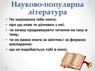 Науково-популярна
література
• Чи зацікавила тебе книга;
• про що нове ти дізнався з неї;
• чи хочеш продовжувати читання на таку ж
тему;
• чи не важка книга за змістом і за формою
викладання;
• що не подобається тобі в книзі.
 