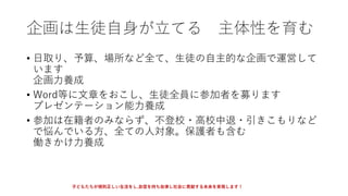企画は生徒自身が立てる 主体性を育む
• 日取り、予算、場所など全て、生徒の自主的な企画で運営して
います
企画力養成
• Word等に文章をおこし、生徒全員に参加者を募ります
プレゼンテーション能力養成
• 参加は在籍者のみならず、不登校・高校中退・引きこもりなど
で悩んでいる方、全ての人対象。保護者も含む
働きかけ力養成
子どもたちが規則正しい生活をし,自信を持ち自律し社会に貢献する未来を実現します！
 