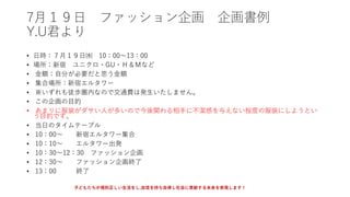 7月１９日 ファッション企画 企画書例
Y.U君より
• 日時：７月１９日㈬ 10：00～13：00
• 場所：新宿 ユニクロ・GU・Ｈ＆Ｍなど
• 金額：自分が必要だと思う金額
• 集合場所：新宿エルタワー
• ※いずれも徒歩圏内なので交通費は発生いたしません。
• この企画の目的
• あまりに服装がダサい人が多いので今後関わる相手に不潔感を与えない程度の服装にしようとい
う目的です。
• 当日のタイムテーブル
• 10：00～ 新宿エルタワー集合
• 10：10～ エルタワー出発
• 10：30～12：30 ファッション企画
• 12：30～ ファッション企画終了
• 13：00 終了
子どもたちが規則正しい生活をし,自信を持ち自律し社会に貢献する未来を実現します！
 
