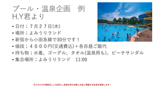 プール・温泉企画 例
H.Y君より
• 日付；７月２７日(木)
• 場所；よみうりランド
• 新宿から小田急線で30分です！
• 値段；４０００円(交通費込)＋各自昼ご飯代
• 持ち物；水着、ゴーグル、タオル(温泉用も)、ビーチサンダル
• 集合場所；よみうりランド 11:00
子どもたちが規則正しい生活をし,自信を持ち自律し社会に貢献する未来を実現します！
 