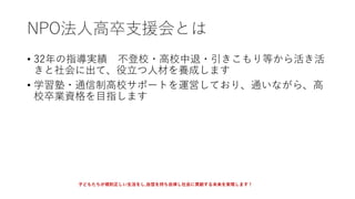 NPO法人高卒支援会とは
• 32年の指導実績 不登校・高校中退・引きこもり等から活き活
きと社会に出て、役立つ人材を養成します
• 学習塾・通信制高校サポートを運営しており、通いながら、高
校卒業資格を目指します
子どもたちが規則正しい生活をし,自信を持ち自律し社会に貢献する未来を実現します！
 