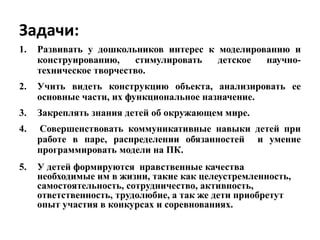 Задачи:
1. Развивать у дошкольников интерес к моделированию и
конструированию, стимулировать детское научно-
техническое творчество.
2. Учить видеть конструкцию объекта, анализировать ее
основные части, их функциональное назначение.
3. Закреплять знания детей об окружающем мире.
4. Совершенствовать коммуникативные навыки детей при
работе в паре, распределении обязанностей и умение
программировать модели на ПК.
5. У детей формируются нравственные качества
необходимые им в жизни, такие как целеустремленность,
самостоятельность, сотрудничество, активность,
ответственность, трудолюбие, а так же дети приобретут
опыт участия в конкурсах и соревнованиях.
 