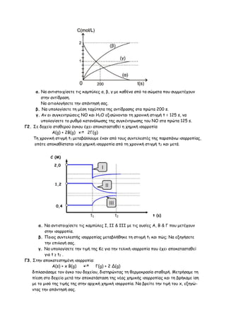 α. Να αντιστοιχίσετε τις καμπύλες α, β, γ με καθένα από τα σώματα που συμμετέχουν
στην αντίδραση.
Να αιτιολογήσετε την απάντησή σας.
β. Να υπολογίσετε τη μέση ταχύτητα της αντίδρασης στα πρώτα 200 s.
γ. Aν οι συγκεντρώσεις ΝΟ και Η2Ο εξισώνονται τη χρονική στιγμή t = 125 s, να
υπολογίσετε το ρυθμό κατανάλωσης της συγκέντρωσης του ΝΟ στα πρώτα 125 s.
Γ2. Σε δοχείο σταθερού όγκου έχει αποκατασταθεί η χημική ισορροπία
Α(g) + 2B(g) 2Γ(g)
Τη χρονική στιγμή t1 μεταβάλλουμε έναν από τους συντελεστές της παραπάνω ισορροπίας,
οπότε αποκαθίσταται νέα χημική ισορροπία από τη χρονική στιγμή t2 και μετά.
α. Να αντιστοιχίσετε τις καμπύλες Ι, ΙΙ & ΙΙΙ με τις ουσίες Α, Β & Γ που μετέχουν
στην ισορροπία.
β. Ποιος συντελεστής ισορροπίας μεταβλήθηκε τη στιγμή t1 και πώς; Να εξηγήσετε
την επιλογή σας.
γ. Να υπολογίσετε την τιμή της Κc για την τελική ισορροπία που έχει αποκατασταθεί
για t ≥ t2 .
Γ3. Στην αποκατεστημένη ισορροπία:
Α(s) + x B(g) Γ(g) + 2 Δ(g)
διπλασιάσαμε τον όγκο του δοχείου, διατηρώντας τη θερμοκρασία σταθερή. Μετρήσαμε τη
πίεση στο δοχείο μετά την αποκατάσταση της νέας χημικής ισορροπίας και τη βρήκαμε ίση
με το μισό της τιμής της στην αρχική χημική ισορροπία. Να βρείτε την τιμή του x, εξηγώ-
ντας την απάντησή σας.
0,4
2,0
1,2
C (M)
t (s)
 