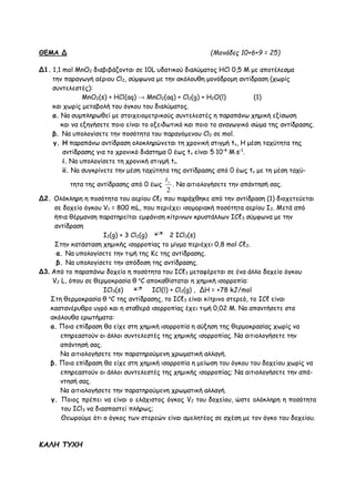 ΘΕΜΑ Δ (Moνάδες 10+6+9 = 25)
Δ1. 1,1 mol ΜnO2 διαβιβάζονται σε 10L υδατικού διαλύματος ΗCl 0,5 M με αποτέλεσμα
την παραγωγή αέριου Cl2, σύμφωνα με την ακόλουθη μονόδρομη αντίδραση (χωρίς
συντελεστές):
MnO2(s) + HCl(aq) → MnCl2(aq) + Cl2(g) + H2O(l) (1)
και χωρίς μεταβολή του όγκου του διαλύματος.
α. Να συμπληρωθεί με στοιχειομετρικούς συντελεστές η παραπάνω χημική εξίσωση
και να εξηγήσετε ποιο είναι το οξειδωτικό και ποιο το αναγωγικό σώμα της αντίδρασης.
β. Να υπολογίσετε την ποσότητα του παραγόμενου Cl2 σε mol.
γ. H παραπάνω αντίδραση ολοκληρώνεται τη χρονική στιγμή tv, H μέση ταχύτητα της
αντίδρασης για το χρονικό διάστημα 0 έως tv είναι 510-4
Μs-1
.
i. Να υπολογίσετε τη χρονική στιγμή tv.
ii. Na συγκρίνετε την μέση ταχύτητα της αντίδρασης από 0 έως tv με τη μέση ταχύ-
τητα της αντίδρασης από 0 έως
2
vt
. Να αιτιολογήσετε την απάντησή σας.
Δ2. Oλόκληρη η ποσότητα του αερίου Cℓ2 που παράχθηκε από την αντίδραση (1) διοχετεύεται
σε δοχείο όγκου V1 = 800 mL, που περιέχει ισομοριακή ποσότητα αερίου Ι2. Μετά από
ήπια θέρμανση παρατηρείται εμφάνιση κίτρινων κρυστάλλων ΙCℓ3 σύμφωνα με την
αντίδραση
I2(g) + 3 Cl2(g) 2 ICl3(s)
Στην κατάσταση χημικής ισορροπίας το μίγμα περιέχει 0,8 mol Cℓ2.
α. Να υπολογίσετε την τιμή της Kc της αντίδρασης.
β. Να υπολογίσετε την απόδοση της αντίδρασης.
Δ3. Από το παραπάνω δοχείο η ποσότητα του ΙCℓ3 μεταφέρεται σε ένα άλλο δοχείο όγκου
V2 L, όπου σε θερμοκρασία θ o
C αποκαθίσταται η χημική ισορροπία:
ICl3(s) ICl(l) + Cl2(g) , ΔΗ = +78 kJ/mol
Στη θερμοκρασία θ o
C της αντίδρασης, το ΙCℓ3 είναι κίτρινο στερεό, το ΙCℓ είναι
καστανέρυθρο υγρό και η σταθερά ισορροπίας έχει τιμή 0,02 Μ. Να απαντήσετε στα
ακόλουθα ερωτήματα:
α. Ποια επίδραση θα είχε στη χημική ισορροπία η αύξηση της θερμοκρασίας χωρίς να
επηρεαστούν οι άλλοι συντελεστές της χημικής ισορροπίας. Να αιτιολογήσετε την
απάντησή σας.
Να αιτιολογήσετε την παρατηρούμενη χρωματική αλλαγή.
β. Ποια επίδραση θα είχε στη χημική ισορροπία η μείωση του όγκου του δοχείου χωρίς να
επηρεαστούν οι άλλοι συντελεστές της χημικής ισορροπίας; Να αιτιολογήσετε την απά-
ντησή σας.
Να αιτιολογήσετε την παρατηρούμενη χρωματική αλλαγή.
γ. Ποιος πρέπει να είναι ο ελάχιστος όγκος V2 του δοχείου, ώστε ολόκληρη η ποσότητα
του ICl3 να διασπαστεί πλήρως;
Θεωρούμε ότι ο όγκος των στερεών είναι αμελητέος σε σχέση με τον όγκο του δοχείου.
ΚΑΛΗ ΤΥΧΗ
 