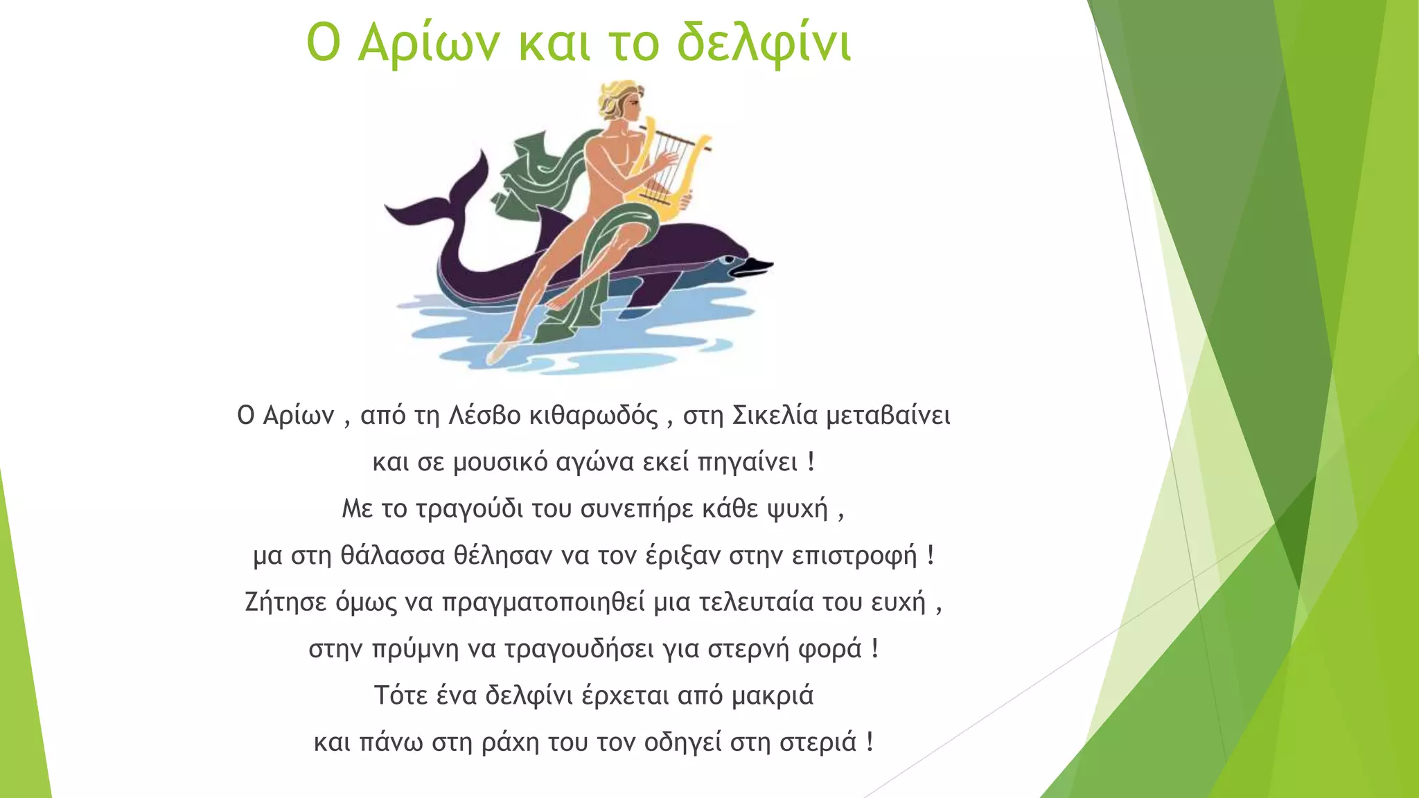 Ο Αρίων και το δελφίνι
Ο Αρίων , από τη Λέσβο κιθαρωδός , στη Σικελία μεταβαίνει
και σε μουσικό αγώνα εκεί πηγαίνει !
Με το τραγούδι του συνεπήρε κάθε ψυχή ,
μα στη θάλασσα θέλησαν να τον έριξαν στην επιστροφή !
Ζήτησε όμως να πραγματοποιηθεί μια τελευταία του ευχή ,
στην πρύμνη να τραγουδήσει για στερνή φορά !
Τότε ένα δελφίνι έρχεται από μακριά
και πάνω στη ράχη του τον οδηγεί στη στεριά !
 