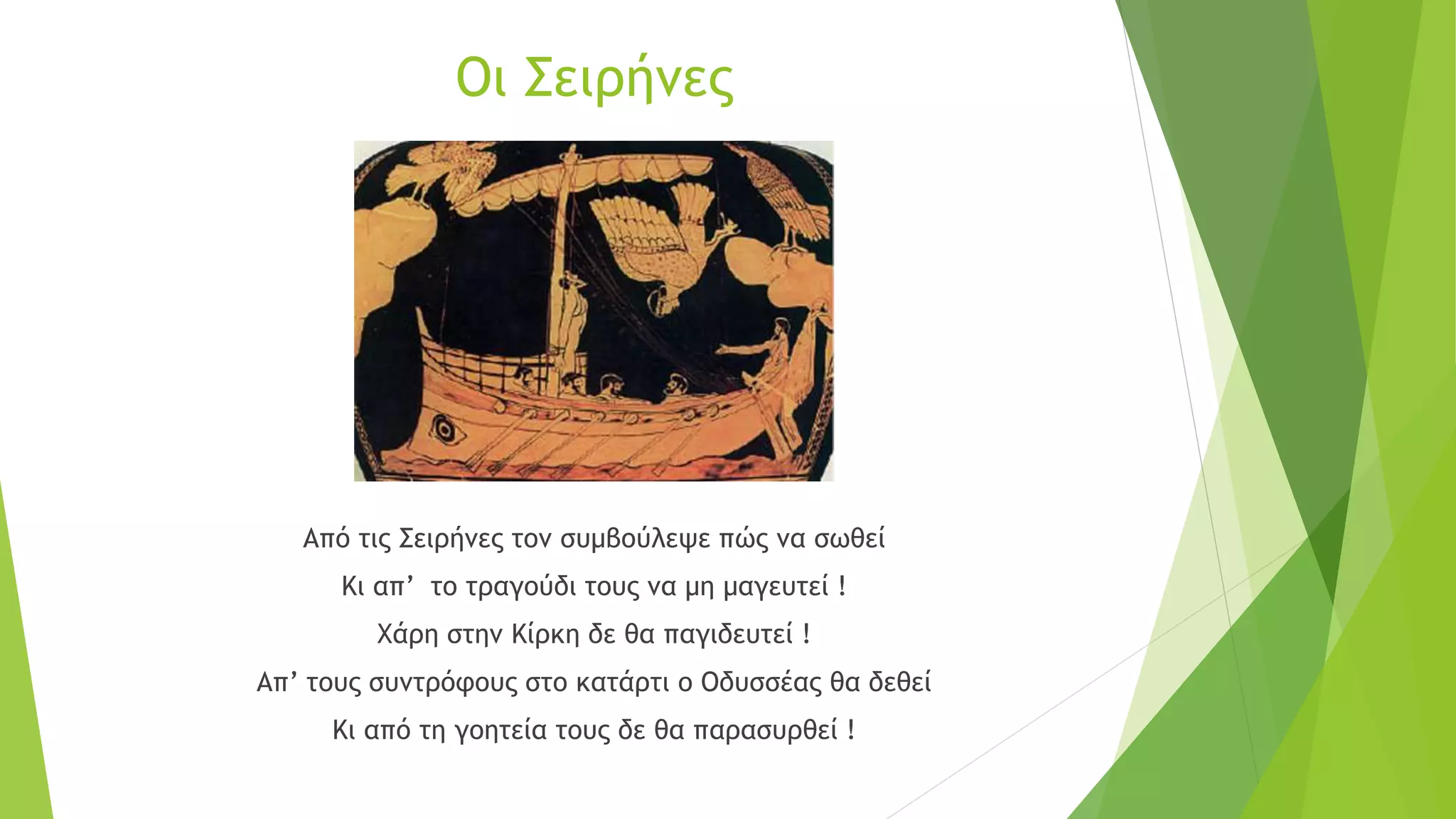 Οι Σειρήνες
Από τις Σειρήνες τον συμβούλεψε πώς να σωθεί
Κι απ’ το τραγούδι τους να μη μαγευτεί !
Χάρη στην Κίρκη δε θα παγιδευτεί !
Απ’ τους συντρόφους στο κατάρτι ο Οδυσσέας θα δεθεί
Κι από τη γοητεία τους δε θα παρασυρθεί !
 