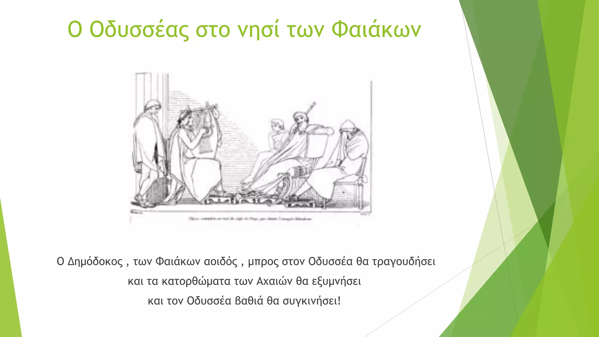 Ο Οδυσσέας στο νησί των Φαιάκων
Ο Δημόδοκος , των Φαιάκων αοιδός , μπρος στον Οδυσσέα θα τραγουδήσει
και τα κατορθώματα των Αχαιών θα εξυμνήσει
και τον Οδυσσέα βαθιά θα συγκινήσει!
 