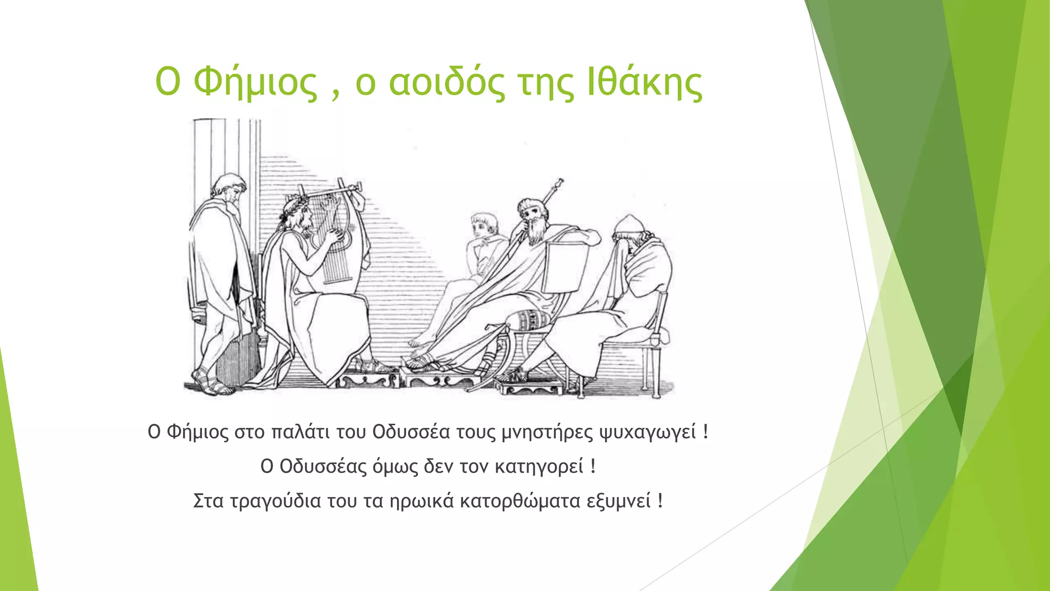 Ο Φήμιος , ο αοιδός της Ιθάκης
Ο Φήμιος στο παλάτι του Οδυσσέα τους μνηστήρες ψυχαγωγεί !
Ο Οδυσσέας όμως δεν τον κατηγορεί !
Στα τραγούδια του τα ηρωικά κατορθώματα εξυμνεί !
 
