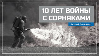 10 ЛЕТ ВОЙНЫ
С СОРНЯКАМИ
Виталий Потапенко
 