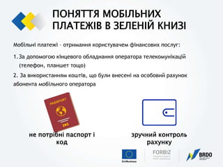 ПОНЯТТЯ МОБІЛЬНИХ
ПЛАТЕЖІВ В ЗЕЛЕНІЙ КНИЗІ
Мобільні платежі – отримання користувачем фінансових послуг:
1.За допомогою кінцевого обладнання оператора телекомунікацій
(телефон, планшет тощо)
2. За використанням коштів, що були внесені на особовий рахунок
абонента мобільного оператора
не потрібні паспорт і
код
зручний контроль
рахунку
 