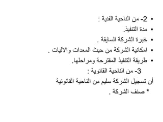 •2-‫الناحية‬ ‫من‬‫الفنية‬:
•‫التنفيذ‬ ‫مدة‬.
•‫الشركة‬ ‫خبرة‬‫السايقة‬.
•‫المعدات‬ ‫حيث‬ ‫من‬ ‫الشركة‬ ‫امكانية‬‫واالليات‬.
•‫ومراحلها‬ ‫المقترحة‬ ‫التنفيذ‬ ‫طريقة‬.
3-‫الناحية‬ ‫من‬‫القانوية‬:
‫القانونية‬ ‫الناحية‬ ‫من‬ ‫سليم‬ ‫الشركة‬ ‫تسجيل‬ ‫أن‬
*‫صنف‬‫الشركة‬.
 