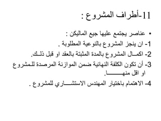 11-‫أطراف‬‫المشروع‬:
•‫عليها‬ ‫يجتمع‬ ‫عناصر‬‫جيع‬‫الماليكن‬:
1-‫بالنوعية‬ ‫المشروع‬ ‫ينجز‬ ‫ان‬‫المطلوبة‬.
2-‫ذلــك‬ ‫قبل‬ ‫او‬ ‫بالعقد‬ ‫المثبتة‬ ‫بالمدة‬ ‫المشروع‬ ‫اكمــال‬.
3-‫الموازنة‬ ‫ضمن‬ ‫النهائية‬ ‫الكلفة‬ ‫تكون‬ ‫أن‬‫المرصدة‬‫للـمش‬‫روع‬
‫منهــــــــــا‬ ‫اقل‬ ‫او‬.
4-‫االستشــــاري‬ ‫المهندس‬ ‫باختيار‬ ‫االهتمام‬‫للمشروع‬.
 